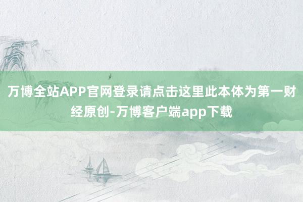 万博全站APP官网登录请点击这里此本体为第一财经原创-万博客户端app下载