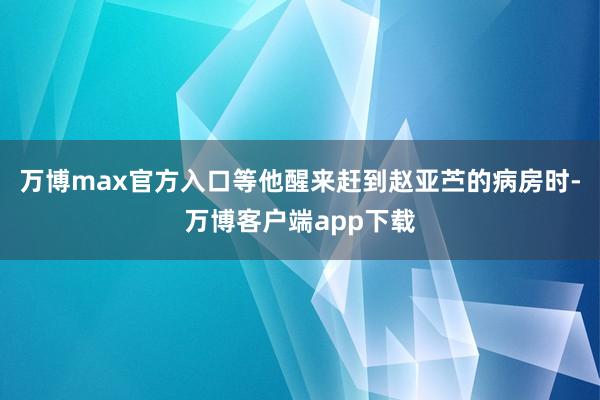 万博max官方入口等他醒来赶到赵亚苎的病房时-万博客户端app下载