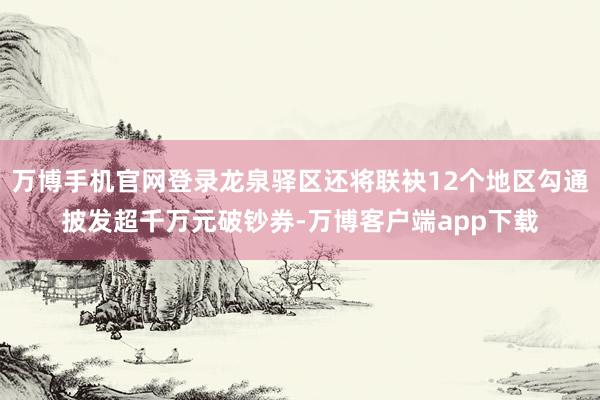 万博手机官网登录龙泉驿区还将联袂12个地区勾通披发超千万元破钞券-万博客户端app下载