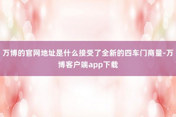 万博的官网地址是什么接受了全新的四车门商量-万博客户端app下载