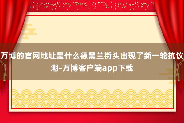 万博的官网地址是什么德黑兰街头出现了新一轮抗议潮-万博客户端app下载