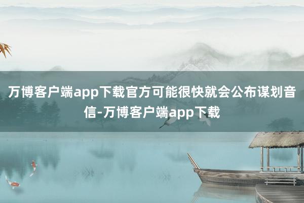 万博客户端app下载官方可能很快就会公布谋划音信-万博客户端app下载