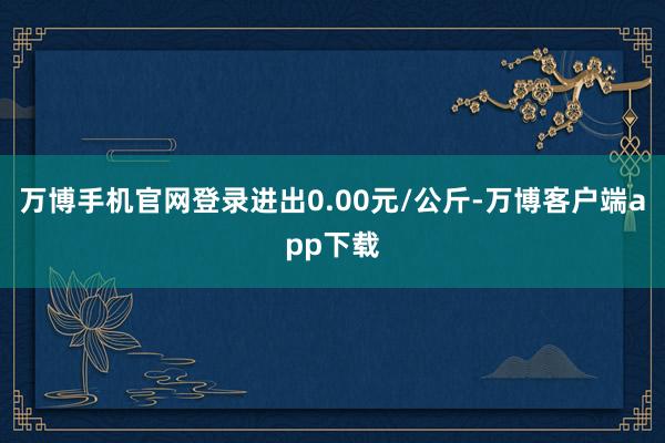 万博手机官网登录进出0.00元/公斤-万博客户端app下载