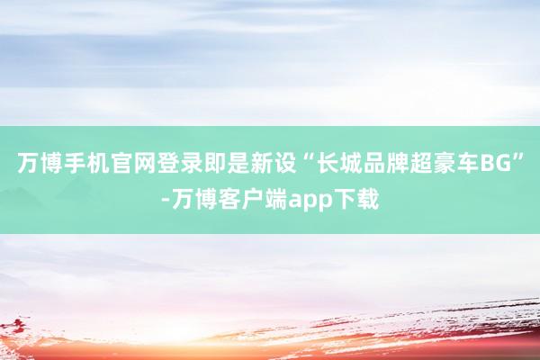 万博手机官网登录即是新设“长城品牌超豪车BG”-万博客户端app下载