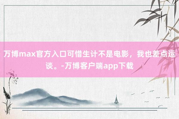 万博max官方入口可惜生计不是电影，我也差点运谈。-万博客户端app下载