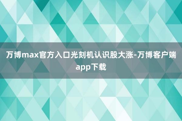 万博max官方入口　　光刻机认识股大涨-万博客户端app下载