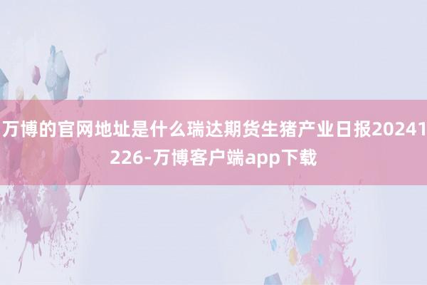 万博的官网地址是什么瑞达期货生猪产业日报20241226-万博客户端app下载