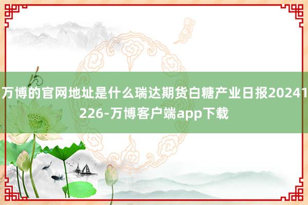 万博的官网地址是什么瑞达期货白糖产业日报20241226-万博客户端app下载