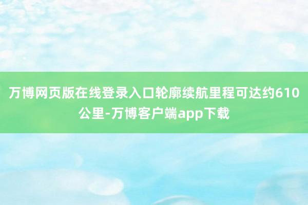 万博网页版在线登录入口轮廓续航里程可达约610公里-万博客户端app下载