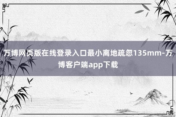 万博网页版在线登录入口最小离地疏忽135mm-万博客户端app下载