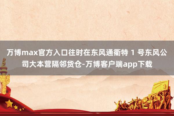 万博max官方入口往时在东风通衢特 1 号东风公司大本营隔邻货仓-万博客户端app下载