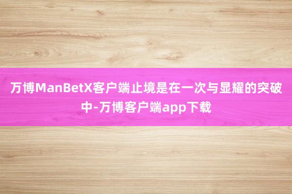 万博ManBetX客户端止境是在一次与显耀的突破中-万博客户端app下载