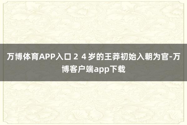 万博体育APP入口２４岁的王莽初始入朝为官-万博客户端app下载