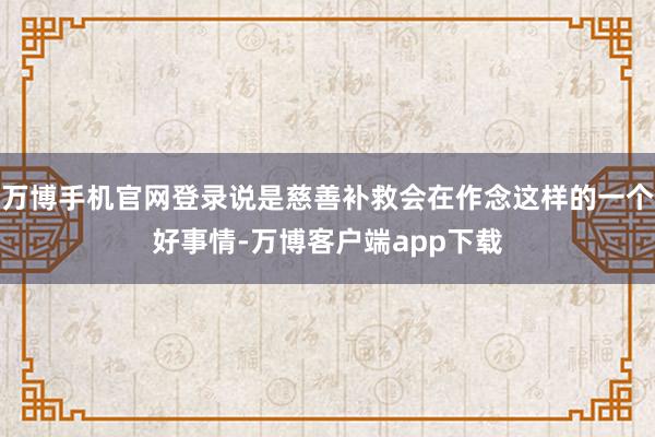 万博手机官网登录说是慈善补救会在作念这样的一个好事情-万博客户端app下载