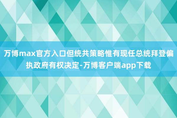 万博max官方入口但统共策略惟有现任总统拜登偏执政府有权决定-万博客户端app下载