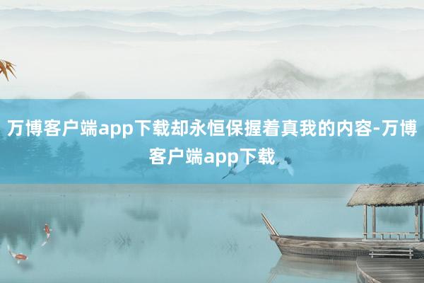 万博客户端app下载却永恒保握着真我的内容-万博客户端app下载
