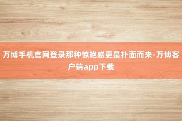 万博手机官网登录那种惊艳感更是扑面而来-万博客户端app下载