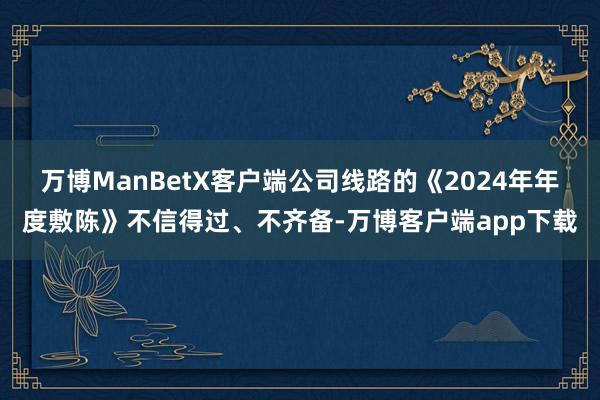 万博ManBetX客户端公司线路的《2024年年度敷陈》不信得过、不齐备-万博客户端app下载