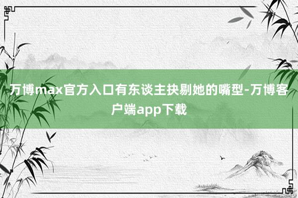 万博max官方入口有东谈主抉剔她的嘴型-万博客户端app下载