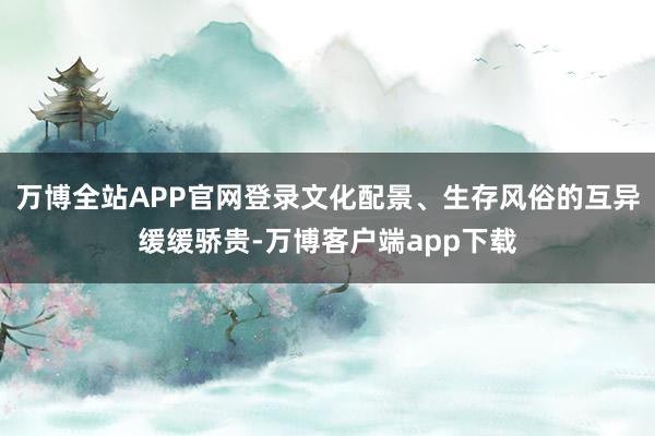 万博全站APP官网登录文化配景、生存风俗的互异缓缓骄贵-万博客户端app下载