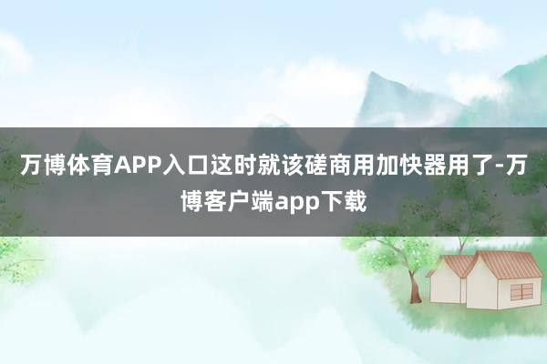 万博体育APP入口这时就该磋商用加快器用了-万博客户端app下载