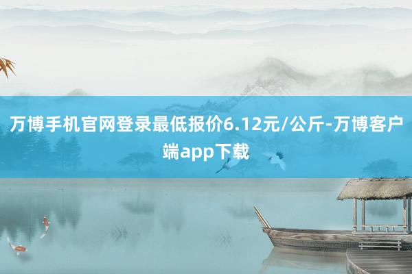 万博手机官网登录最低报价6.12元/公斤-万博客户端app下载