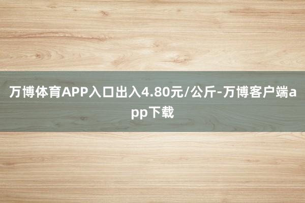 万博体育APP入口出入4.80元/公斤-万博客户端app下载
