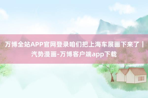 万博全站APP官网登录咱们把上海车展画下来了｜汽势漫画-万博客户端app下载
