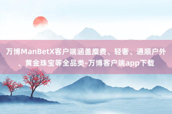 万博ManBetX客户端涵盖糜费、轻奢、通顺户外、黄金珠宝等全品类-万博客户端app下载