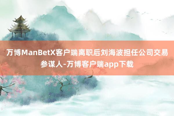 万博ManBetX客户端离职后刘海波担任公司交易参谋人-万博客户端app下载