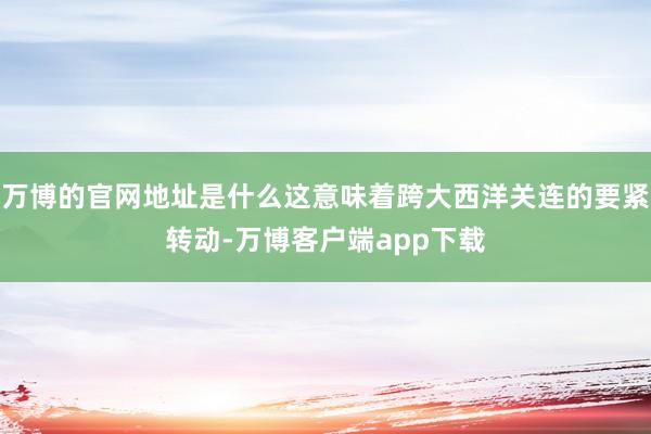 万博的官网地址是什么这意味着跨大西洋关连的要紧转动-万博客户端app下载