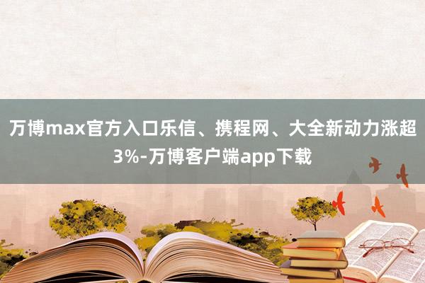 万博max官方入口乐信、携程网、大全新动力涨超3%-万博客户端app下载