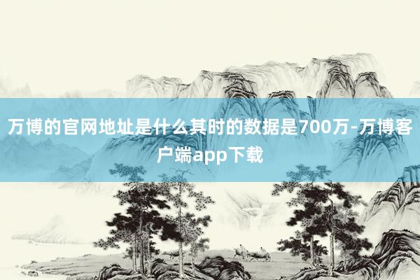 万博的官网地址是什么其时的数据是700万-万博客户端app下载