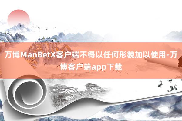 万博ManBetX客户端不得以任何形貌加以使用-万博客户端app下载