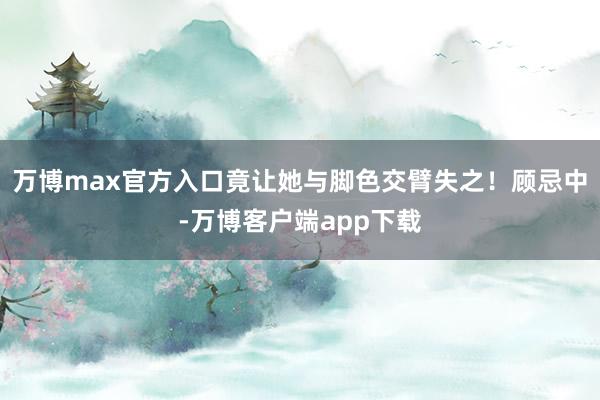 万博max官方入口竟让她与脚色交臂失之！顾忌中-万博客户端app下载