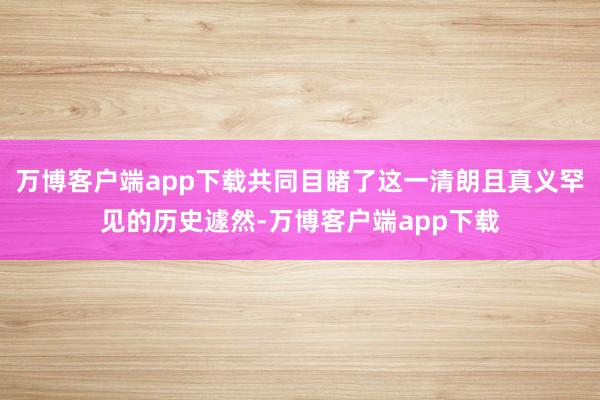 万博客户端app下载共同目睹了这一清朗且真义罕见的历史遽然-万博客户端app下载