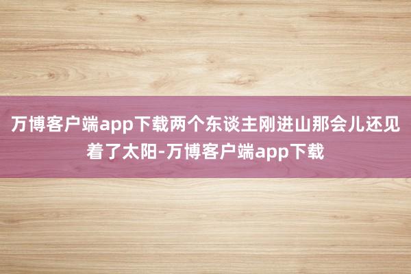 万博客户端app下载两个东谈主刚进山那会儿还见着了太阳-万博客户端app下载