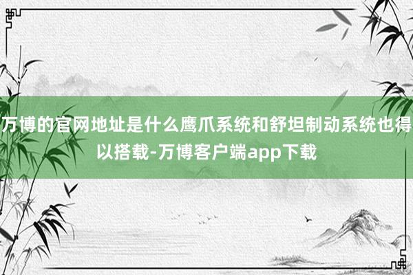 万博的官网地址是什么鹰爪系统和舒坦制动系统也得以搭载-万博客户端app下载