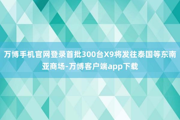 万博手机官网登录首批300台X9将发往泰国等东南亚商场-万博客户端app下载