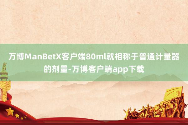 万博ManBetX客户端80ml就相称于普通计量器的剂量-万博客户端app下载