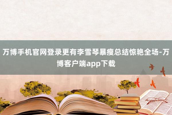万博手机官网登录更有李雪琴暴瘦总结惊艳全场-万博客户端app下载