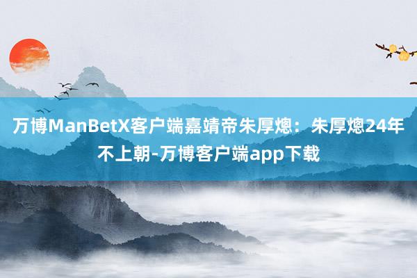 万博ManBetX客户端嘉靖帝朱厚熜：朱厚熜24年不上朝-万博客户端app下载
