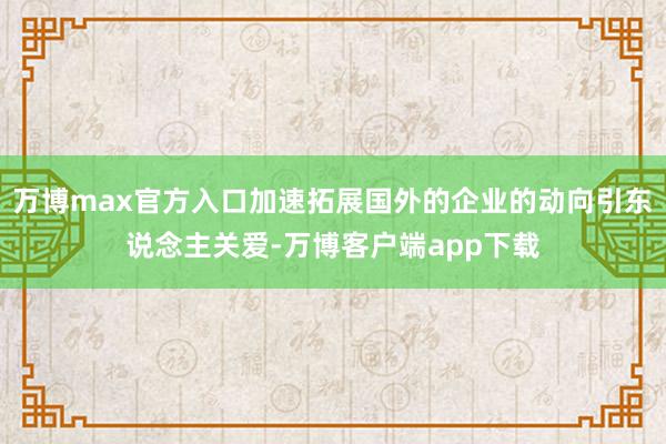 万博max官方入口加速拓展国外的企业的动向引东说念主关爱-万博客户端app下载