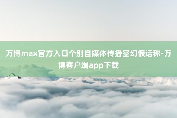 万博max官方入口个别自媒体传播空幻假话称-万博客户端app下载