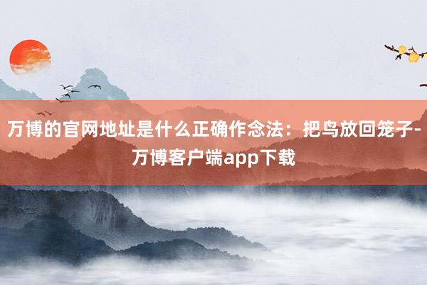 万博的官网地址是什么正确作念法：把鸟放回笼子-万博客户端app下载