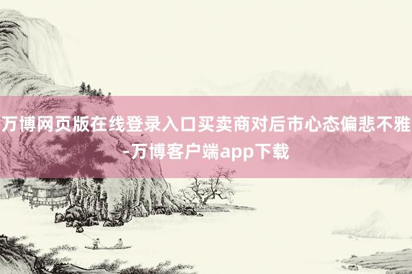 万博网页版在线登录入口买卖商对后市心态偏悲不雅-万博客户端app下载