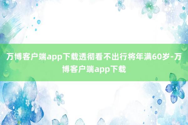万博客户端app下载透彻看不出行将年满60岁-万博客户端app下载