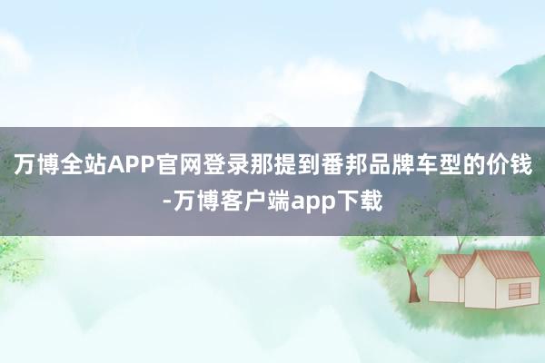 万博全站APP官网登录那提到番邦品牌车型的价钱-万博客户端app下载