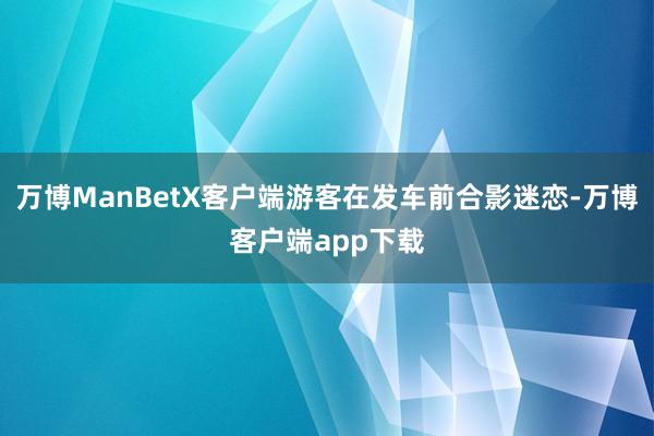 万博ManBetX客户端游客在发车前合影迷恋-万博客户端app下载