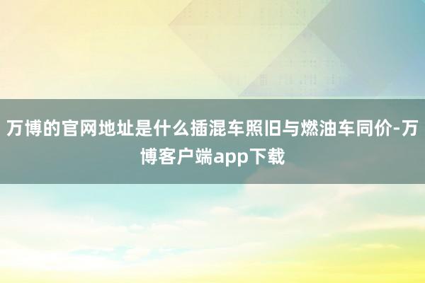 万博的官网地址是什么插混车照旧与燃油车同价-万博客户端app下载
